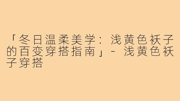 「冬日温柔美学:浅黄色袄子的百变穿搭指南」-浅黄色袄子穿搭