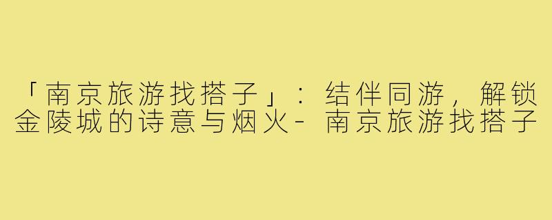 「南京旅游找搭子」：结伴同游，解锁金陵城的诗意与烟火-南京旅游找搭子