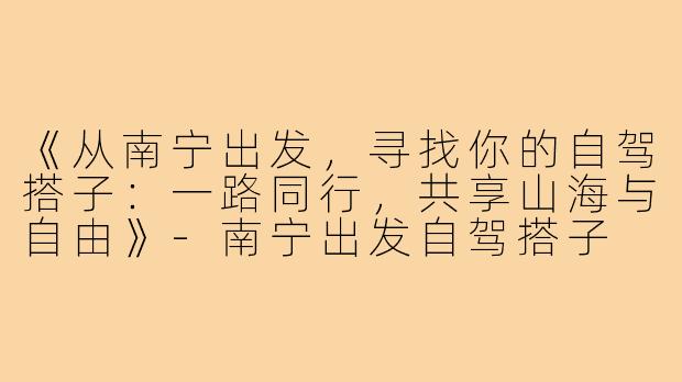 《从南宁出发，寻找你的自驾搭子：一路同行，共享山海与自由》-南宁出发自驾搭子