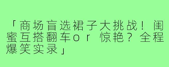 「商场盲选裙子大挑战!闺蜜互搭翻车or惊艳?全程爆笑实录」