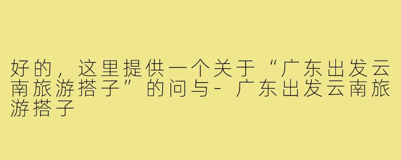 好的，这里提供一个关于“广东出发云南旅游搭子”的问与-广东出发云南旅游搭子