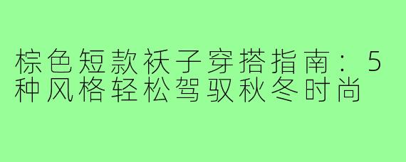 棕色短款袄子穿搭指南：5种风格轻松驾驭秋冬时尚
