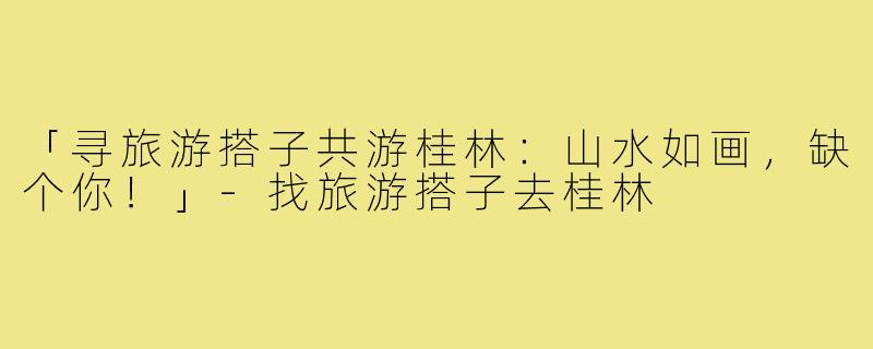 「寻旅游搭子共游桂林：山水如画，缺个你！」-找旅游搭子去桂林