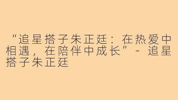 “追星搭子朱正廷：在热爱中相遇，在陪伴中成长”-追星搭子朱正廷