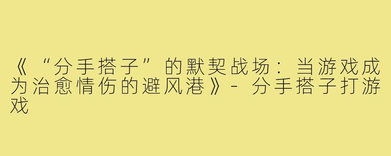 《“分手搭子”的默契战场：当游戏成为治愈情伤的避风港》-分手搭子打游戏