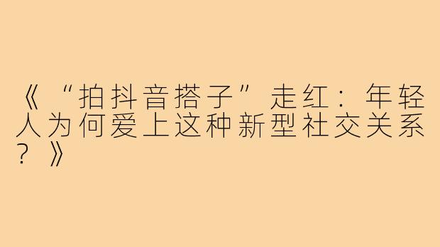 《“拍抖音搭子”走红：年轻人为何爱上这种新型社交关系？》