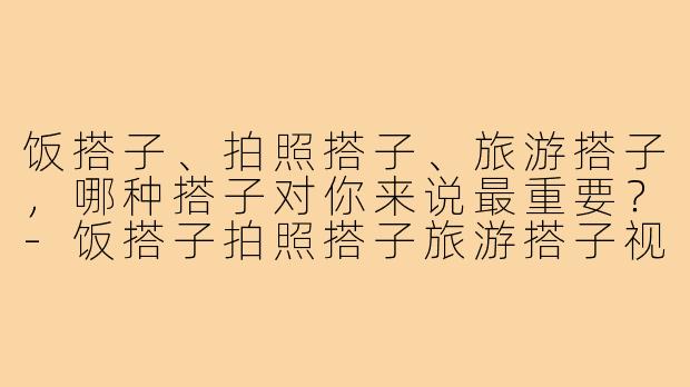 饭搭子、拍照搭子、旅游搭子，哪种搭子对你来说最重要？-饭搭子拍照搭子旅游搭子视频