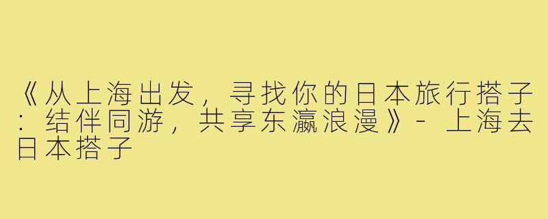 《从上海出发，寻找你的日本旅行搭子：结伴同游，共享东瀛浪漫》-上海去日本搭子