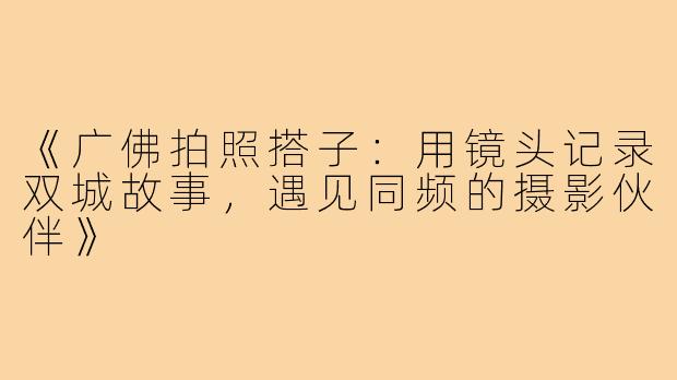 《广佛拍照搭子：用镜头记录双城故事，遇见同频的摄影伙伴》