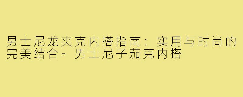 男士尼龙夹克内搭指南：实用与时尚的完美结合-男土尼子茄克内搭