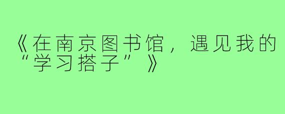 《在南京图书馆，遇见我的“学习搭子”》