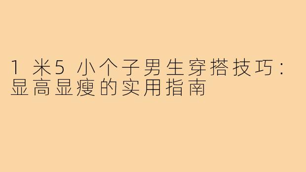 1米5小个子男生穿搭技巧：显高显瘦的实用指南