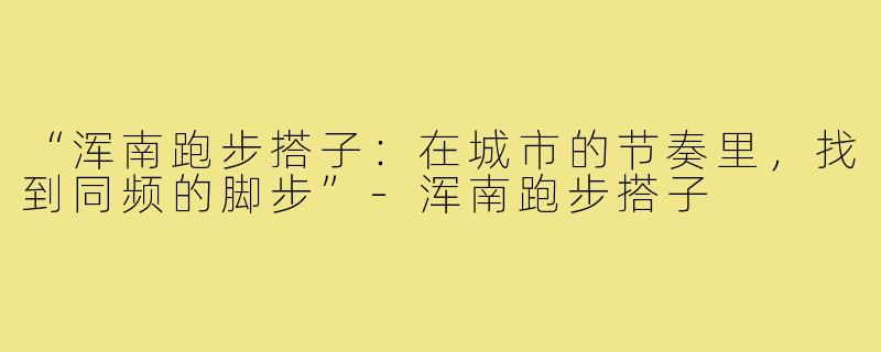 “浑南跑步搭子:在城市的节奏里,找到同频的脚步”-浑南跑步搭子