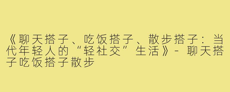 《聊天搭子、吃饭搭子、散步搭子：当代年轻人的“轻社交”生活》-聊天搭子吃饭搭子散步