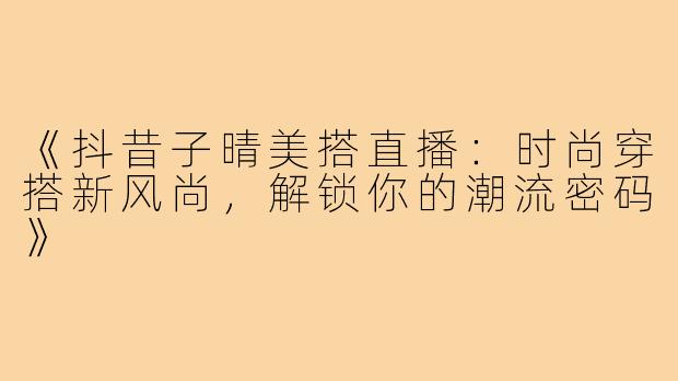 《抖昔子晴美搭直播：时尚穿搭新风尚，解锁你的潮流密码》