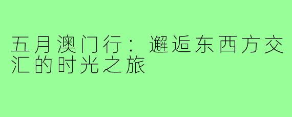 五月澳门行：邂逅东西方交汇的时光之旅
