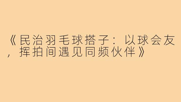《民治羽毛球搭子：以球会友，挥拍间遇见同频伙伴》