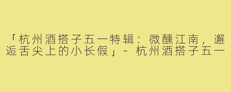 「杭州酒搭子五一特辑：微醺江南，邂逅舌尖上的小长假」-杭州酒搭子五一