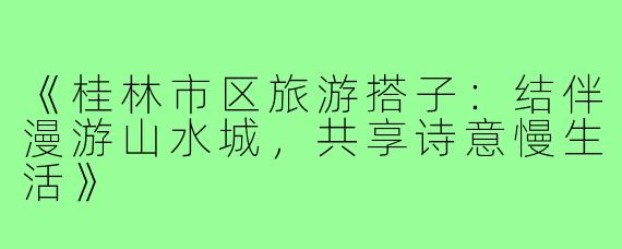 《桂林市区旅游搭子：结伴漫游山水城，共享诗意慢生活》