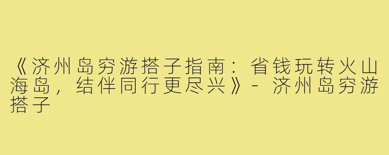 《济州岛穷游搭子指南：省钱玩转火山海岛，结伴同行更尽兴》-济州岛穷游搭子