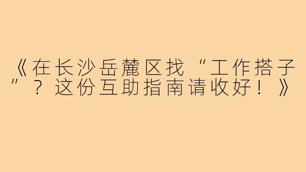《在长沙岳麓区找“工作搭子”？这份互助指南请收好！》