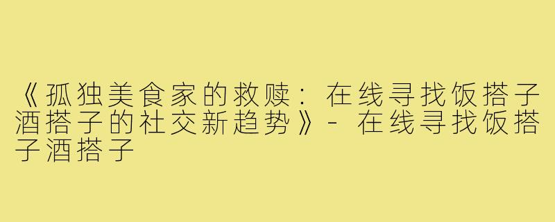 《孤独美食家的救赎：在线寻找饭搭子酒搭子的社交新趋势》-在线寻找饭搭子酒搭子