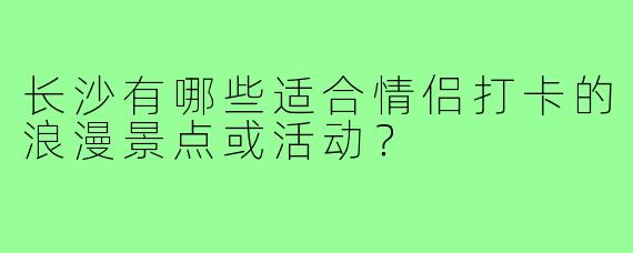 长沙有哪些适合情侣打卡的浪漫景点或活动？