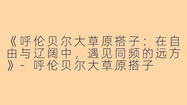 《呼伦贝尔大草原搭子：在自由与辽阔中，遇见同频的远方》-呼伦贝尔大草原搭子