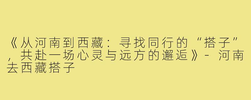 《从河南到西藏：寻找同行的“搭子”，共赴一场心灵与远方的邂逅》-河南去西藏搭子