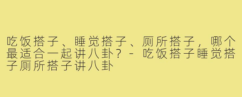 吃饭搭子、睡觉搭子、厕所搭子，哪个最适合一起讲八卦？