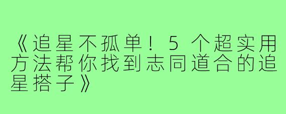 《追星不孤单！5个超实用方法帮你找到志同道合的追星搭子》