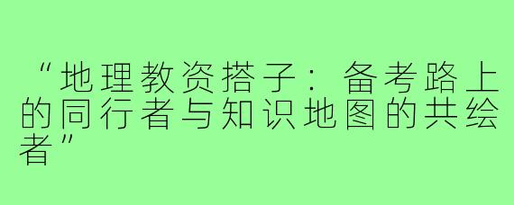 “地理教资搭子：备考路上的同行者与知识地图的共绘者”