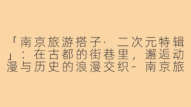 「南京旅游搭子·二次元特辑」：在古都的街巷里，邂逅动漫与历史的浪漫交织-南京旅游搭子二次元