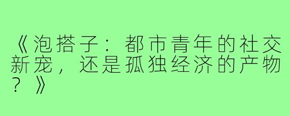 《泡搭子：都市青年的社交新宠，还是孤独经济的产物？》