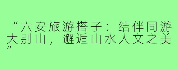 “六安旅游搭子：结伴同游大别山，邂逅山水人文之美”