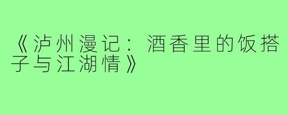《泸州漫记：酒香里的饭搭子与江湖情》