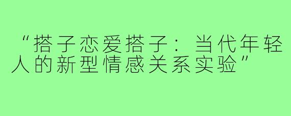 “搭子恋爱搭子:当代年轻人的新型情感关系实验”