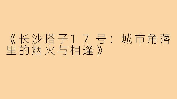 《长沙搭子17号:城市角落里的烟火与相逢》