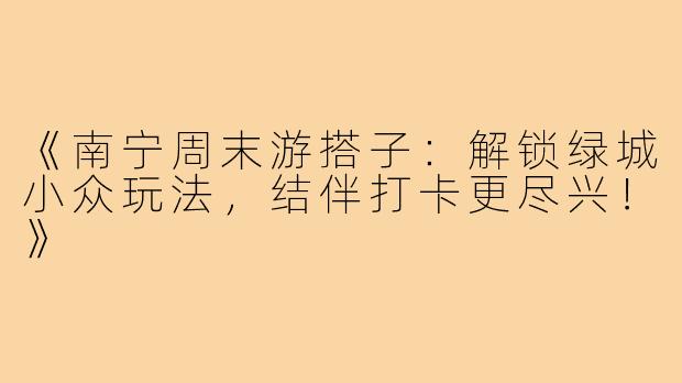 《南宁周末游搭子：解锁绿城小众玩法，结伴打卡更尽兴！》