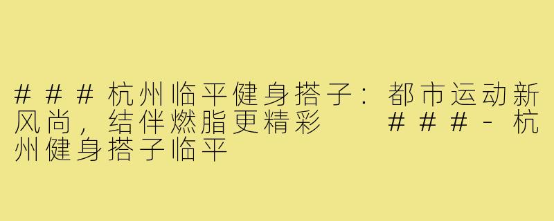 ###杭州临平健身搭子：都市运动新风尚，结伴燃脂更精彩

###-杭州健身搭子临平