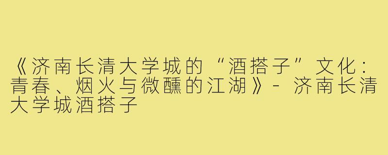 《济南长清大学城的“酒搭子”文化：青春、烟火与微醺的江湖》-济南长清大学城酒搭子