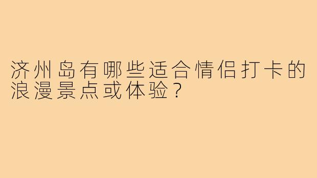济州岛有哪些适合情侣打卡的浪漫景点或体验？