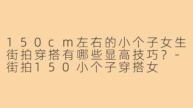 150cm左右的小个子女生街拍穿搭有哪些显高技巧？-街拍150小个子穿搭女