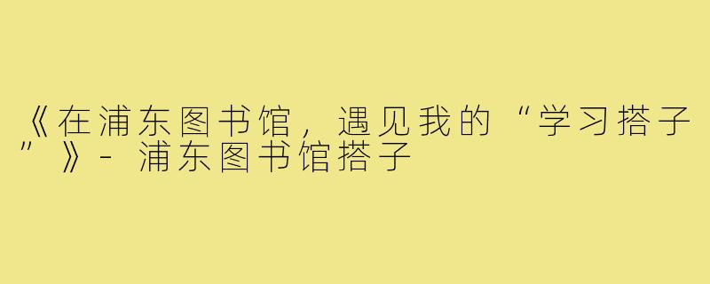 《在浦东图书馆,遇见我的“学习搭子”》-浦东图书馆搭子