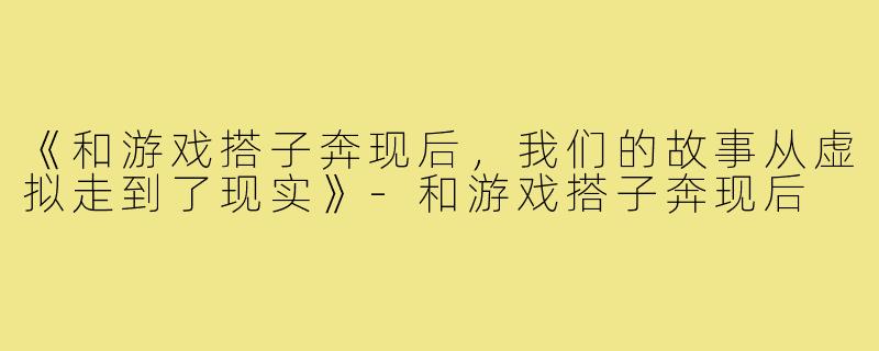 《和游戏搭子奔现后，我们的故事从虚拟走到了现实》-和游戏搭子奔现后