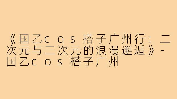 《国乙cos搭子广州行：二次元与三次元的浪漫邂逅》-国乙cos搭子广州