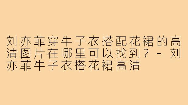 刘亦菲穿牛子衣搭配花裙的高清图片在哪里可以找到?-刘亦菲牛子衣搭花裙高清