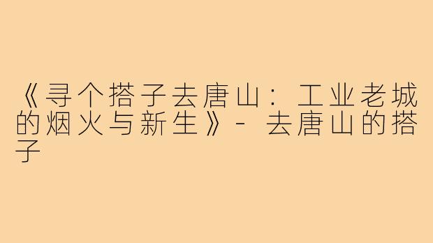 《寻个搭子去唐山：工业老城的烟火与新生》-去唐山的搭子