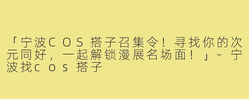 「宁波COS搭子召集令！寻找你的次元同好，一起解锁漫展名场面！」-宁波找cos搭子
