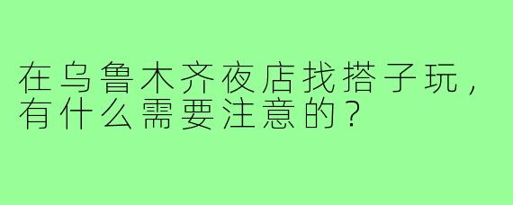 在乌鲁木齐夜店找搭子玩，有什么需要注意的？